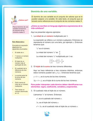 82
Dominio de una variable.
El dominio de una variable es el conjunto de valores que se le
pueden asignar a la variable. En este texto, el conjunto que se
tomará como referencia es el conjunto de los números reales ℝ.
¿Cómo se escriben en lenguaje algebraico expresiones de la
vida cotidiana?
Aquí se presentan algunos ejemplos:
1.	 La mitad de un número multiplicado por 3.
La expresión se refiere a un número cualquiera. Entonces se
representa el número con una letra, por ejemplo a. Entonces
tenemos que:
	“a” es el número.
	 La mitad del número “a” es:
a
2
	 La mitad del número “a” multiplicado por 3 es:
a a
a
2
3 3
2
3
2





 =





 =
2.	 El triple de la suma de tres números diferentes.
Aquí se hace referencia a tres números distintos, entonces
estos números pueden ser a, b y c. Entonces tenemos que:
a + b + c, es la suma de los tres números.
3(a + b + c), es el triple de la suma de los tres números.
Para poder interpretar cada término deben identificarse sus
elementos: signo, coeficiente, variables y exponentes. 	
3.	 El cuadrado más el triple de un número.
Llamamos “n” al número. Entonces:
	 n2
, es el cuadrado del número n.
	 3n, es el triple del número n.
	 n2
+ 3n, es el cuadrado más el triple de un número n.
Para el dominio de una
variable tomaremos
el conjunto de los
números reales ℝ
Reto Matemático
Convierta en expresión
algebraica los
siguientes enunciados:
•	 El doble de 6.
•	 7 menos un número
cualquiera.
•	 El triple de un
número más el
quintuple de otro.
•	 El cuadrado de la
diferencia de dos
números.
•	 La quinta parte de
la suma de dos
números.
•	 Ocho menos el
cubo de un número
cualquiera.
•	 Tres veces un
número disminuido
en 18.
Ma
tem
áti
ca
7
¿Sabías qué?
 