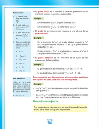 86
££ 	La parte literal es la variable o variables presentes en un
monomio con sus respectivos exponentes.
Ejemplo
•	 En el monomio 2 xy3
z4
, la parte literal es xy3
z4
.
•	 En el monomio
2
9
5 7
m n , la parte literal es m5
n7
.
££ 	El grado de un monomio con respecto a una letra se llama
grado relativo.
Ejemplo
•	 En el monomio 2m3
n2
p4
, el grado relativo respecto a “m”
es 3, el grado relativo respecto “n” es 2 y el grado relativo
respecto a “p” es 4.
•	 En el monomio - 7x5
y7
, el grado relativo respecto a “x” es 5
y el grado relativo respecto “y” es 7.
££ El grado absoluto de un monomio es la suma de los
exponentes de las variables.
Ejemplo
•	 El grado absoluto del monomio x3
y1
z4
, es 3 + 1 + 4 = 8.
•	 El grado absoluto del monomio 7x5
y7
, es 5 + 7 = 12.
Dos monomios son homogéneos si sus grados absolutos
son iguales en caso contrario son heterogéneos.
Ejemplo
•	 x2
yz4
y 7p2
y2
z3
, son homogéneos porque sus grados absolutos
son iguales a 7.
•	 2a2
m5
n3
y5pr3
t3
,sonheterogéneosporquesusgradosabsolutos
son 10 y 7 respectivamente, es decir, son diferentes.
Monomios semejantes.
Dos monomios se dice que son semejantes cuando tienen la
misma parte literal con iguales exponentes.
Reforzamiento:
1.	 ¿Cuál es la parte
literal del monomio
mn3
5
? _______
2.	 El grado relativo a x
en el monomio 2x3
y5
es: _______
3.	 El grado absoluto del
monomio x y z4 8 3
4es: __
4.	 Determine cual de las
siguientes parejas de
terminos son seme-
jantes:
a.	8x y 6x
b.	 −
1
5
ab y ab
c.	2m y 3mn
d.	 x2
y y xy2
e.	 b2
y 5b2
f.	 az4
y -6z4
Reto Matemático:
Hallar a y b si el grado
absoluto del monomio es
igual a 17, y su coeficiente
tiene el mismo valor que el
grado relativo con respecto
a x. Siendo el monomio
M = (a + b)x2(a - 1)
y3b
 