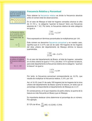 4
Frecuencia Relativa y Porcentual
Para obtener la frecuencia relativa se divide la frecuencia absoluta
entre el número total de observaciones.
En el caso de Masaya el total de hogares censados alcanza la cifra
de 33 394 y la categoría “queman la basura” tiene una frecuencia
absoluta de 7 302. Por tanto, la frecuencia relativa de esta categoría
es igual a:
7302
33 394
0 2187,=
Para expresarla en términos porcentuales la multiplicamos por 100.
Este número se denomina frecuencia porcentual y en nuestro caso,
significa que el 21,87% casi 22 de cada 100 hogares de los hogares
del área urbana del departamento de Masaya elimina la basura
quemándola.
7
33 394
100 21 87
302
⋅ = , %
En el caso del departamento de Boaco, el total de hogares censados
en el área urbana es igual a 9 936 y de ellos 3 074 queman la basura,
para este departamento la frecuencia relativa de la categoría “queman
la basura” es igual a:
3 074
9 936
0 309,=
Por tanto, la frecuencia porcentual correspondiente es 30,9%, que
resulta de multiplicar la frecuencia relativa, 0,309, por 100.
Así, el 30,9% (casi 31 de cada 100 hogares) de los hogares de la zona
urbana del departamento de Boaco quema la basura, en tanto que el
porcentaje correspondiente al departamento de Masaya es 21,87.
En consecuencia, en lo que respecta a la parte urbana, la quema de la
basura es más frecuente en Boaco que en Masaya.
Es importante destacar cómo determinar el porcentaje de un número.
Por ejemplo:
El 12% de 48 es
12
100
48 0 12 48 5 76( )= ( )=, , %
¿Cuál es la moda en la
serie de números de la
siguiente tabla?
Dato 1 3 1 3 3
fi
3 1 2 2 0
La frecuencia relativa
es el cociente entre la
frecuencia absoluta
y el número total de
datos:
f
f
n
r
i
=
La frecuencia porcentual
se obtiene al multiplicar
la frecuencia relativa por
100:
% fi
= fr
· 100
 