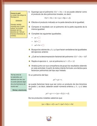 114
4.	 Suponga que el polinomio 15x2
+ 34x + 16 se puede obtener como
el producto de dos polinomios lineales, es decir:
15x2
+ 34x + 16 = (ax + b)(cx + d).
	Efectúe el producto indicado en la parte derecha de la igualdad.
	Compare el resultado con el polinomio de la parte izquierda de la
misma igualdad.
Complete las siguientes igualdades.
•	 ac =
•	 bd =
•	 ad + bc =
	Busque los valores de a,b,cy dque hacen verdaderas las igualdades
del ejercicio anterior.
	¿Cuál es la descomposición factorial del polinomio 15x2
+ 34x + 16?
	Repite el ejercicio 4, con el polinomio 6x2
+ 17x + 12
	Analice junto con sus compañeros de grupo los resultados obtenido
en esta actividad. A partir de éstos intente formular una táctica para
factorizar polinomios del tipo aquí tratado.
Si un polinomio del tipo:
px2
+ qx + r,
se puede factorizar tiene que ser como un producto de dos binomios
de grado 1, es decir, deberán existir números enteros a, b, c y d, tales
que
px2
+ qx + r = (ax + b) (cx + d).
De los productos notables sabemos que:
(ax + b)(cx + d) = acx2
+ (ad + bc) x + bd,
Conoce tu país!
La ciudad más antigua de
Nicaragua es:
GRANADA
Granada, también
conocida como “la gran
sultana” fue fundada
alrededor del 8 de
diciembre de 1 524 por
Francisco Hernández de
Córdoba.
“No hay rama de
la matemática, por
abstracta que sea, que
no pueda aplicarse algún
día a los fenómenos del
mundo real.”
Nikolay Lobachevsky
 