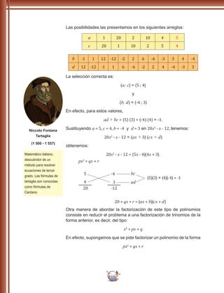 116
Las posibilidades las presentamos en los siguientes arreglos:
a 1 20 2 10 4 5
c 20 1 10 2 5 4
b -1 1 12 -12 -2 2 6 -6 -3 3 4 -4
d 12 -12 -1 1 6 -6 -2 2 4 -4 -3 3
La selección correcta es:
(a; c) = (5 ; 4)
y
(b; d) = (-4 ; 3)
En efecto, para estos valores,
ad + bc = (5) (3) + (-4) (4) = -1.
Sustituyendo a = 5, c = 4, b = -4 y d = 3 en 20x2
- x - 12, tenemos:
20x2
- x - 12 = (ax + b) (cx + d)
obtenemos:
20x2
- x - 12 = (5x - 4)(4x + 3).
px2
+ qx + r
20 + qx + r = (ax + b)(cx + d)
5
4
20
-4
3
-12
bc
ad
(5)(3) + (4)(-4) = -1
Otra manera de abordar la factorización de este tipo de polinomios
consiste en reducir el problema a una factorización de trinomios de la
forma anterior, es decir, del tipo:
x2
+ px + q
En efecto, supongamos que se pide factorizar un polinomio de la forma
px2
+ qx + r
Matemático italiano,
descubridor de un
método para resolver
ecuaciones de tercer
grado. Las fórmulas de
tartaglia son conocidas
como fórmulas de
Cardano.
Niccolo Fontana
Tartaglia
(1 500 - 1 557)
 