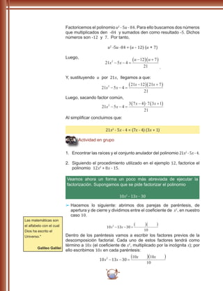 118
Factoricemos el polinomio u2
- 5u - 84. Para ello buscamos dos números
que multiplicados den -84 y sumados den como resultado -5. Dichos
números son -12 y 7. Por tanto,
u2
-5u -84 = (u - 12) (u + 7)
Luego,
21 5 4
12 7
21
2
x x
u u
− − =
−( ) +( )
.
Y, sustituyendo u por 21x, llegamos a que:
21 5 4
21 12 21 7
21
2
x x
x x
− − =
−( ) +( )
Luego, sacando factor común,
21 5 4
3 7 4 7 3 1
21
2
x x
x x
− − =
−( )⋅ +( )
Al simplificar concluimos que:
21x2
- 5x - 4 = (7x - 4) (3x + 1)
Actividad en grupo
1.	 Encontrar las raíces y el conjunto anulador del polinomio 21x2
- 5x- 4.
2.	 Siguiendo el procedimiento utilizado en el ejemplo 12, factorice el
polinomio 12x2
+ 8x - 15.
Veamos ahora un forma un poco más abreviada de ejecutar la
factorización. Supongamos que se pide factorizar el polinomio
10x2
- 13x - 30
££ 	Hacemos lo siguiente: abrimos dos parejas de paréntesis, de
apertura y de cierre y dividimos entre el coeficiente de x2
, en nuestro
caso 10.
10 13 30
10
2
x x− − =
( )( )
Dentro de los paréntesis vamos a escribir los factores previos de la
descomposición factorial. Cada uno de estos factores tendrá como
término a 10x (el coeficiente de x2
, multiplicado por la incógnita x); por
ello escribimos 10x en cada paréntesis:
10
10x
10
13 302
x x− − =
10x
Las matemáticas son
el alfabeto con el cual
Dios ha escrito el
Universo."
Galileo Galilei
 