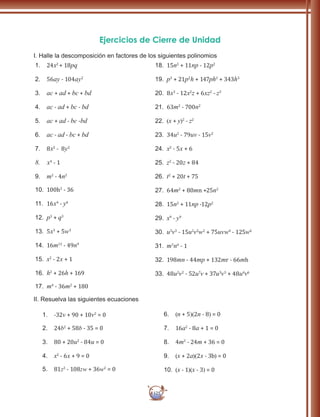 125
Ejercicios de Cierre de Unidad
I. Halle la descomposición en factores de los siguientes polinomios
1.	 24x2
+ 18pq
2.	 56ay - 104ay2
3.	 ac + ad + bc + bd
4.	 ac - ad + bc - bd
5.	 ac + ad - bc -bd
6.	 ac - ad - bc + bd
7.	 8x2
- 8y2
8.	 x4
- 1
9.	 m2
- 4n2
10.	 100h2
- 36
11.	 16x4
- y4
12.	 p3
+ q3
13.	 5x3
+ 5w3
14.	 16m12
- 49n9
15.	 x2
- 2x + 1
16.	 h2
+ 26h + 169
17.	 m4
- 36m2
+ 180
18.	 15n2
+ 11np - 12p2
19.	 p3
+ 21p2
h + 147ph2
+ 343h3
20.	 8x3
- 12x2
z + 6xz2
- z3
21.	 63m2
- 700n2
22.	 (x + y)2
- z2
23.	 34u2
- 79uv - 15v2
24.	 x2
- 5x + 6
25.	 z2
- 20z + 84
26.	 t2
+ 20t + 75
27.	 64m2
+ 80mn +25n2
28.	 15n2
+ 11np -12p2
29.	 x9
- y9
30.	 u3
v3
- 15u2
v2
w2
+ 75uvw4
- 125w6
31.	 m3
n6
- 1
32.	 198mn - 44mp + 132mr - 66mh
33.	 48u2
v2
- 52u7
v + 37u3
v3
+ 48u4
v6
II. Resuelva las siguientes ecuaciones
1.	 -32v + 90 + 10v2
= 0
2.	 24b2
+ 58b - 35 = 0
3.	 80 + 20u2
- 84u = 0
4.	 x2
- 6x + 9 = 0
5.	 81z2
- 108zw + 36w2
= 0
6.	 (n + 5)(2n - 8) = 0
7.	 16a2
- 8a + 1 = 0
8.	 4m2
- 24m + 36 = 0
9.	 (x + 2a)(2x - 3b) = 0
10.	 (x - 1)(x - 3) = 0
 