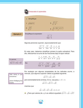 131
Compruebo lo aprendido
Simplifique
1.	 729 5 73
a b y
2.	 a b
y
4 7
5
3.	 a c
b
3 3
6
+
4.	
a b a ab b
c
−( ) + +( )2 2
7
3
Simplifique la expresión
1
64
1
9
+
Algunas personas suponen, equivocadamente que:
1
64
1
9
1
64
1
9
1
8
1
3
11
24
+ = + = + =
En este caso, debemos simplificar primero la parte subradical. Para
ello, efectuamos la suma de las fracciones bajo el signo radical:
1
64
1
9
9 64
64 9
73
64 9
73
8 3
73
8 3
2 2 2
+ =
+
⋅
=
⋅
=
⋅
=
⋅( )
Así, 1
64
1
9
73
24
73
24
73
242 2
+ =
( )
=
( )
=
Por analogía con algunas propiedades de los radicales ocurre, a
menudo, que algunos suponen válida la igualdad siguiente:
a b a b+ = + ,
pero lamentablemente errónea. Si no, vea para a = b = 1:
a b+ = + =1 1 2
mientras que
a b+ = + = + =1 1 1 1 2
	¿Para qué valores de a y b es válida la igualdad a b a b+ = + ?
En general,
a b a bn n n
+ ≠ +
“Sólo vemos lo que
conocemos.”
Johann Wolfgang Von
Goethe.
Ejemplo 4
 