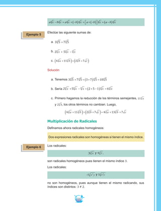 133
a c b c a c b c a b c a b cn n n n n n
− = + −( ) = + −( )  = −( )
Efectúe las siguiente sumas de:
a.	3 5 7 54 4
+
b.	2 56 6 6
x x x+ −
c.	 4 11 2 73 5 5
a b b c+( )+ +( )
Solución
a.	Tenemos 3 5 7 5 3 7 5 10 54 4 4 4
+ = +( ) =
b.	Sería 2 5 2 5 1 66 6 6 6 6
x x x x x+ − = + −( ) =
c.	Primero hagamos la reducción de los términos semejantes, 115
a
y 25
b, los otros términos no cambian. Luego,
4 11 2 7 4 13 73 5 5 3 5
a b b c a b c+( )+ +( )= + +
Multiplicación de Radicales
Definamos ahora radicales homogéneos:
Dos expresiones radicales son homogéneas si tienen el mismo índice.
Los radicales:
33
x y 43 y ,
son radicales homogéneos pues tienen el mismo índice 3.
Los radicales:
−5 23
x y y 5 22
x y
no son homogéneos, pues aunque tienen el mismo radicando, sus
índices son distintos: 3 ≠ 2.
Ejemplo 5
Ejemplo 6
 
