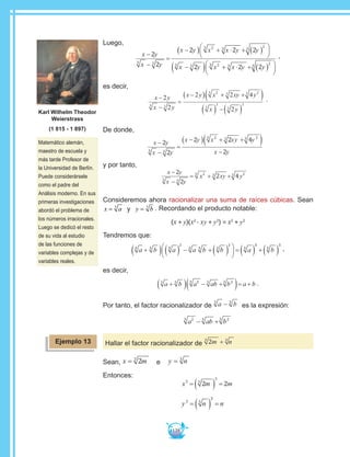 138
Luego,
x y
x y
x y x x y y
x y x
−
−
=
−( ) + ⋅ + ( )





−( )
2
2
2 2 2
2
3 3
23 3
2
3
3 3 233 3
2
3
2 2+ ⋅ + ( )




x y y
,
es decir,
x y
x y
x y x xy y
x y
−
−
=
−( ) + +( )
( ) −( )
2
2
2 2 4
2
3 3
23 3 23
3
3
3
3
.
De donde,
x y
x y
x y x xy y
x y
−
−
=
−( ) + +( )
−
2
2
2 2 4
23 3
23 3 23
y por tanto,
x y
x y
−
−
= + +
2
2
2 43 3
23 3 23
xyx y
Consideremos ahora racionalizar una suma de raíces cúbicas. Sean
x a= 3
y y b= 3
. Recordando el producto notable:
(x + y)(x2
- xy + y2
) = x2
+ y2
Tendremos que:
a b a a b b a b3 3 3
2
3 3 3
2
3
3
3
3
+( ) ( ) − + ( )




 = ( ) + ( ) ,
es decir,
a b a ab b a b3 3 23 3 23
+( ) − +( )= + .
Por tanto, el factor racionalizador de a b3 3
− es la expresión:
a ab b23 3 23
− +
Hallar el factor racionalizador de 23 3
m n+
Sean, x m= 23
e y n= 3
Entonces:
x m m3 3
3
2 2= ( ) =
y n n3 3
3
= ( ) =
Ejemplo 13
Matemático alemán,
maestro de escuela y
más tarde Profesor de
la Universidad de Berlín.
Puede considerársele
como el padre del
Análisis moderno. En sus
primeras investigaciones
abordó el problema de
los números irracionales.
Luego se dedicó el resto
de su vida al estudio
de las funciones de
variables complejas y de
variables reales.
Karl Wilhelm Theodor
Weierstrass
(1 815 - 1 897)
 