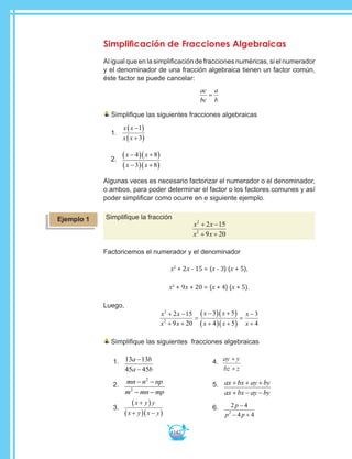 142
Simplificación de Fracciones Algebraicas
Al igual que en la simplificación de fracciones numéricas, si el numerador
y el denominador de una fracción algebraica tienen un factor común,
éste factor se puede cancelar:
ac
bc
a
b
=
Simplifique las siguientes fracciones algebraicas
1.	
x x
x x
−( )
+( )
1
3
2.	
x x
x x
−( ) +( )
−( ) +( )
4 8
3 8
Algunas veces es necesario factorizar el numerador o el denominador,
o ambos, para poder determinar el factor o los factores comunes y así
poder simplificar como ocurre en e siguiente ejemplo.
Simplifique la fracción
x x
x x
2
2
2 15
9 20
+ −
+ +
Factoricemos el numerador y el denominador
x2
+ 2x - 15 = (x - 3) (x + 5),
x2
+ 9x + 20 = (x + 4) (x + 5).
Luego,
x x
x x
x x
x x
x
x
2
2
2 15
9 20
3 5
4 5
3
4
+ −
+ +
=
−( ) +( )
+( ) +( )
=
−
+
Simplifique las siguientes fracciones algebraicas
1.	 13 13
45 45
a b
a b
−
−
2.	 mn n np
m mn mp
− −
− −
2
2
3.	
x y y
x y x y
+( )
+( ) −( )
4.	 ay y
bz z
+
+
5.	 ax bx ay by
ax bx ay by
+ + +
+ − −
6.	 2 4
4 42
p
p p
−
− +
Ejemplo 1
 