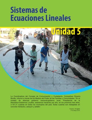 Unidad 5
Sistemas de
Ecuaciones Lineales
La Coordinadora del Consejo de Comunicación y Ciudadanía, Compañera Rosario
Murillo, informó a través de los Medios del Poder de las Familias y Comunidades: “En el
modelo de alianzas gobierno nacional-gobierno local, Presidencia de la
República-Gobiernos Locales, estaremos haciendo por año, en los próximos tres años,
3 mil 21 cuadras en todos los municipios del país. Estas cuadras son trabajadas en
concreto hidráulico, adoquín y asfalto”.
Fuente: 19 digital.
21 de Mayo 2014.
 