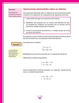 166
Operaciones elementales sobre un sistema
Una operación elemental sobre un sistema de dos ecuaciones lineales
consiste en la realización de cualquiera de las siguientes acciones:
1.	 	Intercambiar de lugar las ecuaciones del sistema.
2.	 	Multiplicar una ecuación por un número real diferente de cero.
El resultado de multiplicar una ecuación por un número real se
denomina múltiplo escalar de la ecuación.
3.	 	Sumar a una ecuación del sistema un múltiplo escalar de la otra
ecuación del sistema.
En particular, sumar o restar a una ecuación del sistema la otra ecuación
del mismo sistema es una operación elemental del tipo 3.
Consideremos el sistema
3 5 7
6 10 14
x y
x y
+ =
+ =



Multipliquemos la primera ecuación por -2 (operación del tipo 2).
Obtenemos el sistema equivalente.
− − = −
+ =



6 10 14
6 10 14
x y
x y
Ahora sumémosle la primera ecuación a la segunda. Tendremos de
nuevo un sistema equivalente.
− − = −
+ =



6 10 14
0 0 0
x y
x y
Importante
Dos sistemas son
equivalentes si tienen el
mismo conjunto solución
La equivalencia
entre sistemas
de ecuaciones es
una relación de
equivalencia.
Ejemplo 1
 