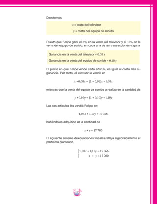 179
Denotemos
x = costo del televisor
y = costo del equipo de sonido
Puesto que Felipe gana el 8% en la venta del televisor y el 10% en la
venta del equipo de sonido, en cada una de las transacciones él gana
Ganancia en la venta del televisor = 0,08 x
Ganancia en la venta del equipo de sonido = 0,10 y
El precio en que Felipe vende cada artículo, es igual al costo más su
ganancia. Por tanto, el televisor lo vende en
x + 0,08x = (1 + 0,08)x = 1,08x
mientras que la venta del equipo de sonido la realiza en la cantidad de
y + 0,10y = (1 + 0,10)y = 1,10y
Los dos artículos los vendió Felipe en:
1,08x + 1,10y = 19 366
habiéndolos adquirido en la cantidad de
x + y = 17 700
El siguiente sistema de ecuaciones lineales refleja algebraicamente el
problema planteado.
1 08 1 10 19 366
17 700
, ,x y
x y
+ =
+ =



 