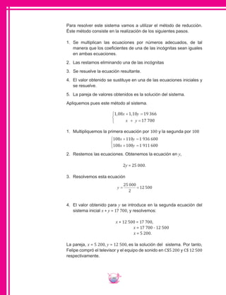 180
Para resolver este sistema vamos a utilizar el método de reducción.
Éste método consiste en la realización de los siguientes pasos.
1.	 Se multiplican las ecuaciones por números adecuados, de tal
manera que los coeficientes de una de las incógnitas sean iguales
en ambas ecuaciones.
2.	 Las restamos eliminando una de las incógnitas
3.	 Se resuelve la ecuación resultante.
4.	 El valor obtenido se sustituye en una de las ecuaciones iniciales y
se resuelve.
5.	 	La pareja de valores obtenidos es la solución del sistema.
Apliquemos pues este método al sistema.
1 08 1 10 19 366
17 700
, ,x y
x y
+ =
+ =



1.	 Multipliquemos la primera ecuación por 100 y la segunda por 108
108 110 1 936 600
108 108 1 911 600
x y
x y
+ =
+ =



2.	 Restemos las ecuaciones. Obtenemos la ecuación en y,
2y = 25 000.
3.	 Resolvemos esta ecuación
y = =
25 000
2
12 500
4.	 El valor obtenido para y se introduce en la segunda ecuación del
sistema inicial x + y = 17 700, y resolvemos:
x + 12 500 = 17 700,
x = 17 700 - 12 500
x = 5 200.
La pareja, x = 5 200, y = 12 500, es la solución del sistema. Por tanto,
Felipe compró el televisor y el equipo de sonido en C$5 200 y C$ 12 500
respectivamente.
 