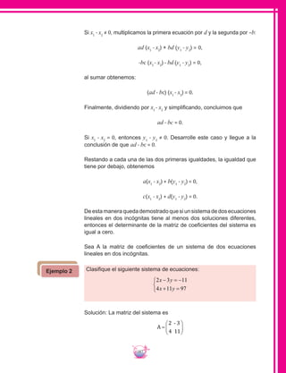187
Si x1
- x2
≠ 0, multiplicamos la primera ecuación por d y la segunda por –b:
ad (x1
- x2
) + bd (y1
- y2
) = 0,
-bc (x1
- x2
) - bd (y1
- y2
) = 0,
al sumar obtenemos:
(ad - bc) (x1
- x2
) = 0.
Finalmente, dividiendo por x1
- x2
y simplificando, concluimos que
ad - bc = 0.
	Si x1
- x2
= 0, entonces y1
- y2
≠ 0. Desarrolle este caso y llegue a la
conclusión de que ad - bc = 0.
Restando a cada una de las dos primeras igualdades, la igualdad que
tiene por debajo, obtenemos
a(x1
- x2
) + b(y1
- y2
) = 0,
c(x1
- x2
) + d(y1
- y2
) = 0.
De esta manera queda demostrado que si un sistema de dos ecuaciones
lineales en dos incógnitas tiene al menos dos soluciones diferentes,
entonces el determinante de la matriz de coeficientes del sistema es
igual a cero.
Sea A la matriz de coeficientes de un sistema de dos ecuaciones
lineales en dos incógnitas.
Clasifique el siguiente sistema de ecuaciones:
2 3 11
4 11 97
x y
x y
− = −
+ =



Solución: La matriz del sistema es
A =






2
4
- 3
11
Ejemplo 2
 