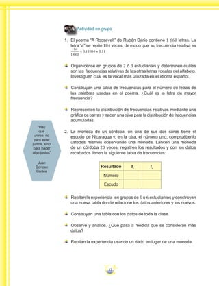 12
Actividad en grupo
1.	 	El poema “A Roosevelt” de Rubén Darío contiene 1 660 letras. La
letra “a” se repite 184 veces, de modo que su frecuencia relativa es
Organícense en grupos de 2 ó 3 estudiantes y determinen cuáles
son las frecuencias relativas de las otras letras vocales del alfabeto.
Investiguen cuál es la vocal más utilizada en el idioma español.
Construyan una tabla de frecuencias para el número de letras de
las palabras usadas en el poema. ¿Cuál es la letra de mayor
frecuencia?
Representen la distribución de frecuencias relativas mediante una
gráficadebarrasytracenunaojivaparaladistribucióndefrecuencias
acumuladas.
2.	 	La moneda de un córdoba, en una de sus dos caras tiene el
escudo de Nicaragua y, en la otra, el número uno; compruébenlo
ustedes mismos observando una moneda. Lancen una moneda
de un córdoba 20 veces, registren los resultados y con los datos
recabados llenen la siguiente tabla de frecuencias:
Resultado fi
fr
Número
Escudo
Repitan la experiencia en grupos de 5 o 6 estudiantes y construyan
una nueva tabla donde relacione los datos anteriores y los nuevos.
Construyan una tabla con los datos de toda la clase.
Observe y analice. ¿Qué pasa a medida que se consideran más
datos?
Repitan la experiencia usando un dado en lugar de una moneda.
“Hay
que
unirse, no
para estar
juntos, sino
para hacer
algo juntos”
Juan
Donoso
Cortés
 