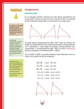 192
Congruencia
Introducción
En el lenguaje corriente, diríamos que dos figuras geométricas son
congruentes si tienen la misma forma y el mismo tamaño. Por ejemplo
los tres triángulos presentados a continuación son congruentes.
Unidad
6
B
A C
H
G I
E
D F
La palabra congruente
se deriva de las
palabras latinas “con
que significa con” y
“gruere, que significa
concordar”.
Las figuras
congruentes pueden
hacerse coincidir,
parte por parte. Las
partes coincidentes
se llaman partes
correspondientes. El
símbolo para indicar
la correspondencia
es ↔
El símbolo para
denotar congruencia
es ≅. Este símbolo es
una combinación de
los dos símbolos: =,
que significa tener el
mismo tamaño y ∼
que significa tener la
misma forma.
Si existe alguna correspondencia ABC↔DEF entre los vértices del
ΔABC con los del ΔDEF, tal que cada pareja de lados correspondientes
son congruentes y cada pareja de ángulos correspondientes son
congruentes, la correspondencia ABC↔DEF se llama congruencia
entre los triángulos y escribimos ΔABC ≅ ΔDEF.
Así, si ΔABC ≅ ΔDEF, se pueden establecer seis relaciones entre los
lados y los ángulos de los dos triángulos.
AB DE o bien AB DE≅ =, ,
AC DF o bien AC DF≅ =, ,
BC EF o bien BC EF≅ =, ,
∠ ≅ ∠ ∠ = ∠A D o bien m A m D, ,
∠ ≅ ∠ ∠ = ∠B E o bien m B m E, ,
∠ ≅ ∠ ∠ = ∠C F o bien m C m F, .
B
A C
E
D F
 