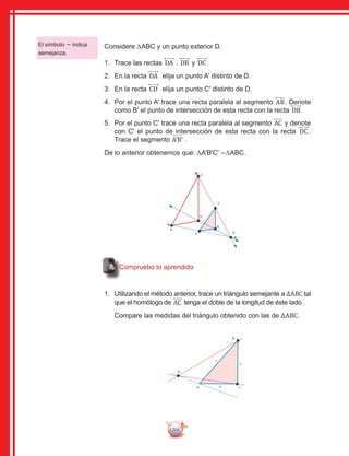 204
Compruebo lo aprendido
Considere ∆ABC y un punto exterior D.
1.	 Trace las rectas DA , DB y DC .
2.	 En la recta DA elija un punto A' distinto de D.
3.	 En la recta CD elija un punto C' distinto de D.
4.	 Por el punto A' trace una recta paralela al segmento AB. Denote
como B' el punto de intersección de esta recta con la recta DB.
5.	 Por el punto C' trace una recta paralela al segmento AC y denote
con C' el punto de intersección de esta recta con la recta DC .
Trace el segmento A'B' .
De lo anterior obtenemos que: ∆A'B'C' ∼∆ABC.
B
A
D
a
c
b C
B
A
C
D
A'
B'
C'
1.	 Utilizando el método anterior, trace un triángulo semejante a ΔABC tal
que el homólogo de AC tenga el doble de la longitud de éste lado.
Compare las medidas del triángulo obtenido con las de ΔABC.
El símbolo ∼ indica
semejanza.
 