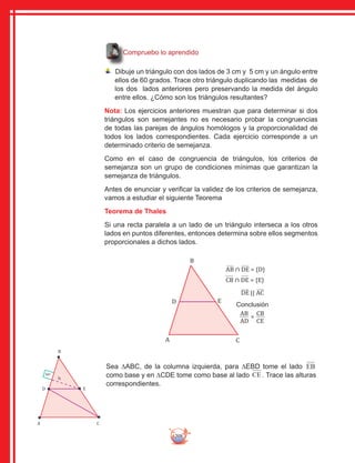 208
Compruebo lo aprendido
Dibuje un triángulo con dos lados de 3 cm y 5 cm y un ángulo entre
ellos de 60 grados. Trace otro triángulo duplicando las medidas de
los dos lados anteriores pero preservando la medida del ángulo
entre ellos. ¿Cómo son los triángulos resultantes?
Nota: Los ejercicios anteriores muestran que para determinar si dos
triángulos son semejantes no es necesario probar la congruencias
de todas las parejas de ángulos homólogos y la proporcionalidad de
todos los lados correspondientes. Cada ejercicio corresponde a un
determinado criterio de semejanza.
Como en el caso de congruencia de triángulos, los criterios de
semejanza son un grupo de condiciones mínimas que garantizan la
semejanza de triángulos.
Antes de enunciar y verificar la validez de los criterios de semejanza,
vamos a estudiar el siguiente Teorema
Teorema de Thales
Si una recta paralela a un lado de un triángulo interseca a los otros
lados en puntos diferentes, entonces determina sobre ellos segmentos
proporcionales a dichos lados.
CA
B
D E
90º
h
CA
B
D E
AB ∩ DE = {D}
CB ∩ DE = {E}
DE || AC
AB
AD
CB
CE
=
Conclusión
Sea ∆ABC, de la columna izquierda, para ∆EBD tome el lado EB
como base y en ∆CDE tome como base al lado CE . Trace las alturas
correspondientes.
 