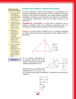 215
Aplicaciones del
teorema de Pitágoras
1.	 Calcule la medida
de la diagonal
de un rectángulo
cuyos lados miden
8 cm y 5 cm,
respectivamente.
2.	 Los lados de un
triángulo isósceles
miden 13 cm,
13 cm y 10 cm.
Calcule su área.
3.	 Determinar la
medida de la
hipotenusa de
un triángulo
rectángulo
sabiendo que los
catetos miden
6 cm y 3 cm,
respectivamente.
4.	 Si en un triángulo
rectángulo la
medida de la
hipotenusa es 32
cm y la de uno
de sus catetos es
12 cm. Hallar la
longitud del otro
cateto.
Teorema de la Altura y Teorema del Cateto
Ya hemos estudiado el Teorema de Pitágoras y su aplicación a los
triángulos rectángulos. Ahora veamos que en un triángulo rectángulo,
al trazar la altura sobre la hipotenusa, se cumplen algunos teoremas
importantes conocidos como derivados del Teorema de Pitágoras.
A continuación estudiaremos cada uno de estos teoremas y sus
aplicaciones.
TEOREMA DE LA ALTURA: La altura sobre la hipotenusa de un
triángulo rectángulo forma dos triángulos rectángulos que son
semejantes al triángulo dado y también mutuamente semejantes.
Colorario: La altura sobre la hipotenusa de un triángulo rectángulo
es media proporcional de las proyecciones de los catetos sobre la
hipotenusa.
C
A D Bnm
h m
h
h
n
h mn
h mn
=
=
=
2
En el triángulo rectángulo de
la derecha, trazamos la altura
sobre la hipotenusa. Calcular las
medidas respectivas de a y b.
Observemos que la medida de la
hipotenusa es 9 cm + 16 cm = 25
cm. Entonces, para hallar la medida de a, empleamos el Teorema de
Pitágoras.
b
b
b
b
2
2
12 9
144 9
144
9
16
= ⋅
= ⋅
=
=
h 9 b= ⋅
12 cm
9 cm
b
15 cm
a
25 15
625 225
625 225
400
400
20
2 2 2
2
2
2
= +
= +
− =
=
=
=
a
a
a
a
a
a
Ejemplo 1
 