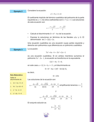 239
Considere la ecuación:
x2
+ 7x + 3 = 0
El coeficiente implícito del término cuadrático del polinomio de la parte
izquierda es a = 1; los otros coeficientes son b = 7 y c = 3. Las soluciones
de esta ecuación son
•	 Calcule el discriminante D = b2
- 4ac de la ecuación.
•	 Exprese la soluciones en términos de las literales a,b,c y D. El
denominador es 2 = 2(1) = 2a.
Una ecuación cuadrática es una ecuación cuyas partes izquierda y
derecha son polinomios cuya diferencia es un polinomio cuadrático.
La ecuación:
7x2
+ 6x - 4 = -5x2
+ 2x + 1
es una ecuación cuadrática. Si en ambos miembros sumamos el
polinomio 5x2
- 2x - 1, la ecuación se transforma en la equivalente
12x2
+ 4x - 5 = 0,
en este caso a = 12, b = 4, c = -5 y el discriminante es
D = b2
- 4ac = (4)2
- 4(12)(-5),
es decir,
D = 256
Las soluciones de la ecuación son:
, simplificando tenemos:
y
2(12)
El conjunto solución es
Ejemplo 2
Ejemplo 3
Reto Matemático:
Hallar el
discriminante de:
1.	 3x2
+ 5x + 9 = 0
2.	 9x2
- 5x +10 = 0
3.	 x2
- 5x - 6 = 0
4.	 x2
+ 8x - 9 = 0
 
