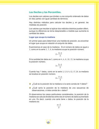 17
Los Deciles y los Percentiles.
Los deciles son valores que dividen a una conjunto ordenado de datos
en diez partes con igual cantidad de términos.
Hay distintos métodos para calcular los deciles y, en general, las
medidas de posición.
Los valores que resultan al aplicar dos métodos distintos pueden diferir,
aunque la diferencia se torna despreciable a medida que aumenta la
cantidad de datos.
Lugar que ocupa la mediana
Un primer paso para determinar una medida de posición, es encontrar
el lugar que ocupa en relación al conjunto de datos.
Examinemos el caso de la mediana. Si el número de datos es igual a
3, como en la serie 5, 7, 8, la mediana ocupa la posición número.
2
3 1
2
=
+
Si la cantidad de datos es 5, como en 4, 6, 8, 10, 15, la mediana ocupa
la posición número.
3
5 1
2
=
+
Cuando hay 7 datos, como en la serie 2, 5, 8, 9, 12, 17, 20, la mediana
se localiza en posición número.
4
7 1
2
=
+
¿Cuál es la posición de la mediana si la serie consta de 9 datos?
¿Cuál sería la posición de la mediana de una secuencia de
observaciones, si ésta consta de n datos?
Si observamos los casos particulares considerados, la posición de la
mediana se calcula dividiendo entre dos el número de datos aumentado
en uno. Es decir, cuando una serie tiene n datos, la posición de la
mediana es:
n +1
2
 