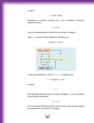 246
es decir,
z = (a;0) + b(0;1)
Denotemos el número complejo (0;1) con el símbolo i. Entonces
podemos escribir
z = a + bi,
esta es la representación polinómica del número complejo z.
Sean u, v números reales arbitrarios. Verifique que
(0;u)(0;v) = (-uv;0)
(0)(v) + (u)(0)
(0)(0) - (u)(v)
(0 ; u) (0 ; v) = ( ; )
Como caso particular, al hacer u = 1 = v, se obtiene que
i ∙ i = (0;1)(0;1) = (-1;0)
es decir,
i2
= -1
Esta igualdad determina que el número complejo i = (0;1) es solución
de la ecuación cuadrática
Con la notación polinómica ahora resulta mucho más sencillo realizar
la multiplicación de números complejos.
 