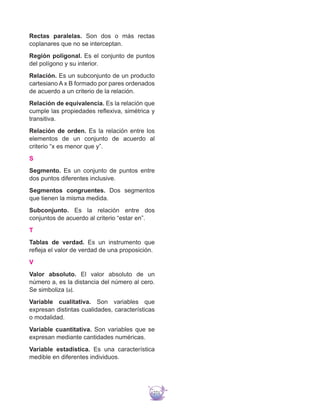 271
Rectas paralelas. Son dos o más rectas
coplanares que no se interceptan.
Región poligonal. Es el conjunto de puntos
del polígono y su interior.
Relación. Es un subconjunto de un producto
cartesiano A x B formado por pares ordenados
de acuerdo a un criterio de la relación.
Relación de equivalencia. Es la relación que
cumple las propiedades reflexiva, simétrica y
transitiva.
Relación de orden. Es la relación entre los
elementos de un conjunto de acuerdo al
criterio “x es menor que y”.
S
Segmento. Es un conjunto de puntos entre
dos puntos diferentes inclusive.
Segmentos congruentes. Dos segmentos
que tienen la misma medida.
Subconjunto. Es la relación entre dos
conjuntos de acuerdo al criterio “estar en”.
T
Tablas de verdad. Es un instrumento que
refleja el valor de verdad de una proposición.
V
Valor absoluto. El valor absoluto de un
número a, es la distancia del número al cero.
Se simboliza ∣a∣.
Variable cualitativa. Son variables que
expresan distintas cualidades, características
o modalidad.
Variable cuantitativa. Son variables que se
expresan mediante cantidades numéricas.
Variable estadística. Es una característica
medible en diferentes individuos.
 