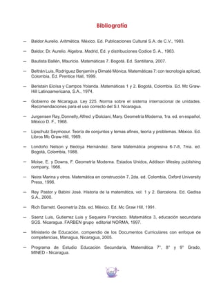 272
Bibliografía
─	 Baldor Aurelio. Aritmética. México. Ed. Publicaciones Cultural S.A. de C.V., 1983.
─	 Baldor, Dr. Aurelio. Algebra. Madrid, Ed. y distribuciones Codice S. A., 1963.
─	 Bautista Ballén, Mauricio. Matemáticas 7. Bogotá. Ed. Santillana, 2007.
─	 Beltrán Luis, Rodríguez Benjamín y Dimaté Mónica. Matemáticas 7: con tecnología aplicad,
Colombia, Ed. Prentice Hall, 1999.
─	 Beristain Eloísa y Campos Yolanda. Matemáticas 1 y 2. Bogotá, Colombia. Ed. Mc Graw-
Hill Latinoamericana, S.A., 1974.
─	 Gobierno de Nicaragua. Ley 225. Norma sobre el sistema internacional de unidades.
Recomendaciones para el uso correcto del S.I. Nicaragua.
─	 Jurgensen Ray, Donnelly,Alfred y Dolciani, Mary. Geometría Moderna, 1ra. ed. en español,
México D. F., 1968.
─	 Lipschutz Seymoour. Teoría de conjuntos y temas afines, teoría y problemas. México. Ed.
Libros Mc Graw-Hill, 1969.
─	 Londoño Nelson y Bedoya Hernández. Serie Matemática progresiva 6-7-8, 7ma. ed.
Bogotá, Colombia, 1988.
─	 Moise, E. y Downs, F. Geometría Moderna. Estados Unidos, Addison Wesley publishing
company, 1966.
─	 Neira Marina y otros. Matemática en construcción 7. 2da. ed. Colombia, Oxford University
Press, 1996.
─	 Rey Pastor y Babini José. Historia de la matemática, vol. 1 y 2. Barcelona. Ed. Gedisa
S.A., 2000.
─	 Rich Barnett. Geometría 2da. ed. México. Ed. Mc Graw Hill, 1991.
─	 Saenz Luis, Gutierrez Luis y Sequeira Francisco. Matemática 3, educación secundaria
SGS. Nicaragua. FARBEN grupo editorial NORMA, 1997.
─	 Ministerio de Educación, compendio de los Documentos Curriculares con enfoque de
competencias, Managua, Nicaragua, 2005.
─	 Programa de Estudio Educación Secundaria, Matemática 7°, 8° y 9° Grado,
MINED - Nicaragua.
 