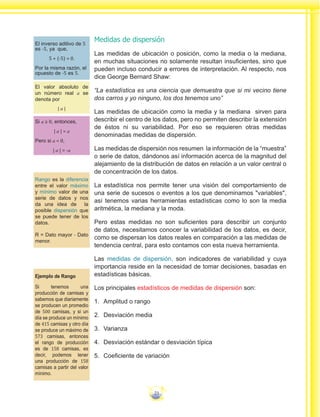 23
Medidas de dispersión
Las medidas de ubicación o posición, como la media o la mediana,
en muchas situaciones no solamente resultan insuficientes, sino que
pueden incluso conducir a errores de interpretación. Al respecto, nos
dice George Bernard Shaw:
“La estadística es una ciencia que demuestra que si mi vecino tiene
dos carros y yo ninguno, los dos tenemos uno”
Las medidas de ubicación como la media y la mediana sirven para
describir el centro de los datos, pero no permiten describir la extensión
de éstos ni su variabilidad. Por eso se requieren otras medidas
denominadas medidas de dispersión.
Las medidas de dispersión nos resumen la información de la “muestra”
o serie de datos, dándonos así información acerca de la magnitud del
alejamiento de la distribución de datos en relación a un valor central o
de concentración de los datos.
La estadística nos permite tener una visión del comportamiento de
una serie de sucesos o eventos a los que denominamos "variables",
así tenemos varias herramientas estadísticas como lo son la media
aritmética, la mediana y la moda.
Pero estas medidas no son suficientes para describir un conjunto
de datos, necesitamos conocer la variabilidad de los datos, es decir,
como se dispersan los datos reales en comparación a las medidas de
tendencia central, para esto contamos con esta nueva herramienta.
Las medidas de dispersión, son indicadores de variabilidad y cuya
importancia reside en la necesidad de tomar decisiones, basadas en
estadísticas básicas.
Los principales estadísticos de medidas de dispersión son:
1.	 Amplitud o rango
2.	 Desviación media
3.	 Varianza
4.	 Desviación estándar o desviación típica
5.	 Coeficiente de variación
Ejemplo de Rango
Si tenemos una
producción de camisas y
sabemos que diariamente
se producen un promedio
de 500 camisas, y si un
día se produce un mínimo
de 415 camisas y otro día
se produce un máximo de
573 camisas, entonces
el rango de producción
es de 158 camisas, es
decir, podemos tener
una producción de 158
camisas a partir del valor
mínimo.
Rango es la diferencia
entre el valor máximo
y mínimo valor de una
serie de datos y nos
da una idea de la
posible dispersión que
se puede tener de los
datos.
R = Dato mayor - Dato
menor.
El inverso aditivo de 5
es -5, ya que,
5 + (-5) = 0.
Por la misma razón, el
opuesto de -5 es 5.
El valor absoluto de
un número real a se
denota por
| a |
Si a ≥ 0, entonces,
| a | = a
Pero si a < 0,
| a | = -a
 