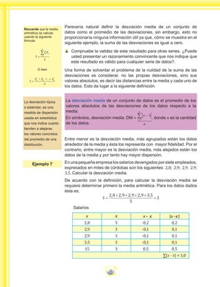 26
Parecería natural definir la desviación media de un conjunto de
datos como el promedio de las desviaciones, sin embargo, esto no
proporcionaría ninguna información útil ya que, cómo se muestra en el
siguiente ejemplo, la suma de las desviaciones es igual a cero.
Compruebe la validez de este resultado para otras series. ¿Puede
usted presentar un razonamiento convincente que nos indique que
este resultado es válido para cualquier serie de datos?.
Una forma de solventar el problema de la nulidad de la suma de las
desviaciones es considerar, no las propias desviaciones, sino sus
valores absolutos, es decir las distancias entre la media y cada uno de
los datos. Esto da lugar a la siguiente definición.
La desviación media de un conjunto de datos es el promedio de los
valores absolutos de las desviaciones de los datos respecto a la
media.
En símbolos, desviación media: DM =
n
i
k
−
=
∑1
, donde n es la cantidad
de los datos.
Entre menor es la desviación media, más agrupados están los datos
alrededor de la media y ésta los representa con mayor fidelidad. Por el
contrario, entre mayor es la desviación media, más alejados están los
datos de la media y por tanto hay mayor dispersión.
En una pequeña empresa los salarios devengados por siete empleados,
expresados en miles de córdobas son los siguientes: 2,8; 2,9; 2,9; 2,9;
3,5. Calcular la desviación media.
De acuerdo con la definición, para calcular la desviación media se
requiere determinar primero la media aritmética. Para los datos dados
ésta es:
x =
+ + + +
=
2 8 2 9 2 9 2 9 3 5
5
3
, , , , ,
Salarios
x x - |x - |
2,8 3 -0,2 0,2
2,9 3 -0,1 0,1
2,9 3 -0,1 0,1
3,5 3 -0,1 0,1
15 3 0,5 0,5
∑|x - x| = 1,0
La desviación típica
o estándar, es una
medida de dispersión
usada en estadística
que nos indica cuanto
tienden a alejarse
los valores concretos
del promedio de una
distribución.
Ejemplo 7
Recuerde que la media
aritmética se calcula
usando la siguiente
fórmula:
x
f X
n
i
i
k
i
= =
∑1
O bien
x
X X X
n
k
=
+ + +1 2 ...
x x x
 