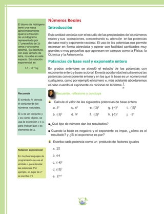 38
Números Reales
Introducción
Esta unidad continúa con el estudio de las propiedades de los números
reales y sus operaciones, concentrando su atención en las potencias
de base real y exponente racional. El uso de las potencias nos permite
expresar en forma abreviada y operar con facilidad cantidades muy
grandes o muy pequeñas que aparecen en campos como la Física, la
Química y la Astronomía.
Potencias de base real y exponente entero
En grados anteriores se abordó el estudio de las potencias con
exponente entero y base racional. En esta oportunidad estudiaremos las
potencias con exponente entero y en las que la base es un número real
cualquiera, como por ejemplo el número π, más adelante abordaremos
el caso cuando el exponente es racional de la forma 1
n
.
Recuerde, reflexione y concluya
Calcule el valor de las siguientes potencias de base entera
a.	33
b.	(-3)3
c.	64
d.	93
e.	(-2)4
f.	 (-2)5
g.	(-4)3
h.	(-5)3
i.	 (-5)6
j.	 -54
■¿Qué tipo de número dan los resultados?
■ Cuando la base es negativa y el exponente es impar, ¿cómo es el
resultado? y ¿Si el exponente es par?
Escriba cada potencia como un producto de factores iguales
a.	25
b.	64
c.	(-4)8
d.	(-5)7
e.	1710
El átomo de hidrógeno
tiene una masa
aproximadamente
igual a la fracción
de un kilogramo
representada por
17 precedido de 26
ceros y una coma
decimal. Su escritura,
con este tamaño de
letra, no cabe en este
espacio. En notación
exponencial es
1,7 · 10-27
kg
Recuerde
El símbolo ℕ denota
el conjunto de los
números naturales.
Si A es un conjunto y
x es cierto objeto, se
usa la expresión x ∈ A,
para indicar que x es
elemento de A.
Notación exponencial
En muchos lenguajes de
programación se usa el
símbolo ∧ para denotar
las potencias. Por
ejemplo, en lugar de 23
se escribe 2∧
3
 
