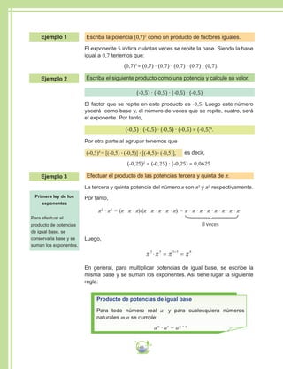 40
Escriba la potencia (0,7)5
como un producto de factores iguales.
El exponente 5 indica cuántas veces se repite la base. Siendo la base
igual a 0,7 tenemos que:
	(0,7)5
= (0,7) ∙ (0,7) ∙ (0,7) ∙ (0,7) ∙ (0,7).
Escriba el siguiente producto como una potencia y calcule su valor.
(-0,5) ∙ (-0,5) ∙ (-0,5) ∙ (-0,5)
El factor que se repite en este producto es -0,5. Luego este número
yacerá como base y, el número de veces que se repite, cuatro, será
el exponente. Por tanto,
(-0,5) ∙ (-0,5) ∙ (-0,5) ∙ (-0,5) = (-0,5)4
.
Por otra parte al agrupar tenemos que
(-0,5)4
= [(-0,5) ∙ (-0,5)] ∙ [(-0,5) ∙ (-0,5)], es decir,
(-0,25)2
= (-0,25) ∙ (-0,25) = 0,0625
Efectuar el producto de las potencias tercera y quinta de π.
La tercera y quinta potencia del número π son π3
y π5
respectivamente.
Por tanto,
π3
∙ π5
= (π ∙ π ∙ π) (π ∙ π ∙ π ∙ π ∙ π) = π ∙ π ∙ π ∙ π ∙ π ∙ π ∙ π ∙ π
8 veces
Luego,
π π π π3 5 3 5 8
= =+
En general, para multiplicar potencias de igual base, se escribe la
misma base y se suman los exponentes. Así tiene lugar la siguiente
regla:
Producto de potencias de igual base
Para todo número real a, y para cualesquiera números
naturales m,n se cumple:
am
∙ an
= am + n
Primera ley de los
exponentes
Para efectuar el
producto de potencias
de igual base, se
conserva la base y se
suman los exponentes.
Ejemplo 1
Ejemplo 2
Ejemplo 3
 
