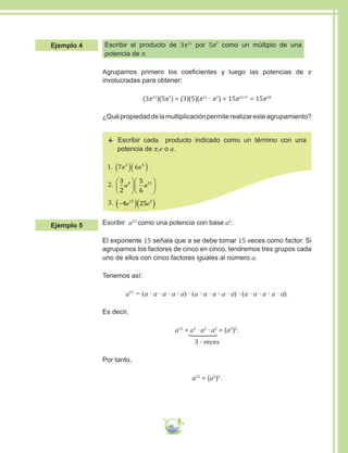 41
Escribir el producto de 3π11
por 5π7
como un múltiplo de una
potencia de π.
Agrupamos primero los coeficientes y luego las potencias de π
involucradas para obtener:
(3π11
)(5π7
) = (3)(5)(π11
∙ π7
) = 15π11+7
= 15π18
¿Quépropiedaddelamultiplicaciónpermiterealizaresteagrupamiento?
Escribir cada producto indicado como un término con una
potencia de π,e o a.
1.
2.
3
2
5
6
4 11
a a












3. −( )( )4 2512 3
e e
Escribir a15
como una potencia con base a5
.
El exponente 15 señala que a se debe tomar 15 veces como factor. Si
agrupamos los factores de cinco en cinco, tendremos tres grupos cada
uno de ellos con cinco factores iguales al número a.
Tenemos así:
a15
= (a ∙ a ∙ a ∙ a ∙ a) ∙ (a ∙ a ∙ a ∙ a ∙ a) ∙ (a ∙ a ∙ a ∙ a ∙ a).
Es decir,
a15
= a5
∙ a5
∙ a5
= (a5
)3
.
3 - veces
Por tanto,
a15
= (a5
)3
.
Ejemplo 4
Ejemplo 5
 