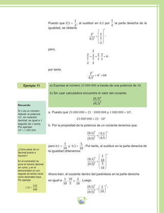 45
Puesto que 0,5 =
1
2
, al sustituir en 0,5 por
1
2
la parte derecha de la
igualdad, se obtiene:
2
0 5
2
1
2
3
3
3
,
=










,
pero,
2
1
2
2
1
1
2
2
1
2
1
4= = ⋅ = ,
por tanto,
2
0 5
4 64
3
3
3
,
= =
a) Exprese el número 23 000 000 a través de una potencia de 10.
b) Sin usar calculadora encuentre el valor del cociente.
( , )
( , )
0 5
0 1
4
4
a.	Puesto que 23 000 000 = 23 · 1000 000 y 1 000 000 = 106
,
	 23 000 000 = 23 · 106
b.	Por la propiedad de la potencia de un cociente tenemos que:
0 1
0 5
0 1
0 5
4
4
4
,
,
,
,
( )
( )
=






pero 0,1 =
1
10
y 0,5 =
5
10
. Por tanto, al sustituir en la parte derecha de
la igualdad obtenemos:
0 1
0 5
1
10
5
10
4
4
4
,
( , )
( ) =










Ahora bien, el cociente dentro del paréntesis en la parte derecha
es igual a 1
10
10
5
2
10
⋅ = . Luego,
0 1
0 5
2
10
4
4
4
,
,
( )
( )
=






,
Recuerde:
Si n es un número
natural, la potencia
10n
, en notación
decimal, es igual a 1
seguido de n ceros.
Por ejemplo
106
= 1 000 000
¿Cómo pasar de un
decimal exacto a
fracción?
En el numerador se
pone el número decimal
sin coma, y en el
denominador un uno
seguido de tantos ceros
como decimales haya.
Por ejemplo
1,32 =
132
100
Ejemplo 11
 