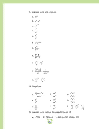 50
II.	 Exprese como una potencia:
a.	 x3
y3
b.	 u5
∙ v5
c.	 p3 7
( )
d.	
z
w
5
5
e.	 e
e
7
5
f.	 a7. a2008
g.	 x y
x y
3 5
3 5
h.	
a
b b
3 4
2 10
( )
⋅
i.	 a x
b
a x
b
2 3
3
3 2
2
⋅
j.	
m uv
m m uv
2 3
4 3 5
1( ) ⋅
( )
k.	
6 36 2
4 3
4 5
6 8
x y
z w
x y
z w
÷
III.	Simplifique
a.	
5
10
2 3 4
3 5
ab c b
b a
( )
b.	
p
p
6
4
c.	 m
m
5
8
d.	 u v
u v
6 8
2 6
e.	 u v
u v
6 8
2 6
f.	 x y
xy
3 4
7
g.	 a b c
a b c
4 3 6
2 7 4
h.	 x y z
y z x
5 3 4
5 7 2
i.	 a
b
ab
c
b
c
4 3
2
2013
3 4






( )
( )
ii
IV.	Exprese como múltiplo de una potencia de 10
a) 17 000 b) 510 000 c) 312 000 000 000 000 000
 