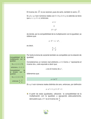 54
Compatibilidad de la
multiplicación con la
igualdad.
Si a = b, ∀ k ∈ ℝ,
entonces a · k = b · k
Compatibilidad de
la división con la
igualdad.
Si a = b, ∀ k ∈ ℝ,
entonces
a
k
b
k
=
El inverso de 2 no es racional, pues de serlo, también lo sería 2 .
Si a,b,c y d son números reales con b ≠ 0 y d ≠ 0, y si además se tiene
que a = c y b = d, entonces:
a = c
y
b-1
= d-1
de donde, por la compatibilidad de la multiplicación con la igualdad, se
obtiene que:
a · b-1
= c · d-1
,
es decir,
a
b
c
d
=
Por tanto la toma de cociente también es compatible con la relación de
igualdad.
Consideremos un número real arbitrario a ≠ 0. Como a-1
representa el
inverso de a, esto equivale a decir que:
a es el inverso de a-1
,
obtenemos que:
a = (a-1
)-1
Si a y b son números reales distintos de cero, entonces, por definición
a ∙ a-1
= 1 y b ∙ b-1
= 1
A partir de estas igualdades, utilizando la compatibilidad de la
multiplicación con la igualdad, y agrupando adecuadamente,
demuestre que a-1
b-1
es el inverso de
a
b
.
 