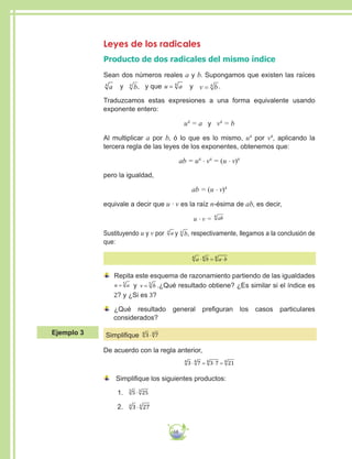 68
Leyes de los radicales
Producto de dos radicales del mismo índice
Sean dos números reales a y b. Supongamos que existen las raíces
a4
y b4
, y que u a= 4
y v b= 4 .
Traduzcamos estas expresiones a una forma equivalente usando
exponente entero:
u4
= a y v4
= b
Al multiplicar a por b, ó lo que es lo mismo, u4
por v4
, aplicando la
tercera regla de las leyes de los exponentes, obtenemos que:
ab = u4
∙ v4
= (u ∙ v)4
pero la igualdad,
ab = (u ∙ v)4
equivale a decir que u ∙ v es la raíz n-ésima de ab, es decir,
u ∙ v = ab4
Sustituyendo u y v por a4
y b4
, respectivamente, llegamos a la conclusión de
que:
a b a b4 4 4
⋅ = ⋅
	Repita este esquema de razonamiento partiendo de las igualdades
u a= 5
y v b= 5
.¿Qué resultado obtiene? ¿Es similar si el índice es
2? y ¿Si es 3?
	¿Qué resultado general prefiguran los casos particulares
considerados?
Simplifique 3 74 4
⋅
De acuerdo con la regla anterior,
3 7 3 7 214 4 4 4
⋅ = ⋅ =
	 Simplifique los siguientes productos:
1.	 5 253 3
⋅
2.	 3 274 4
⋅
Ejemplo 3
 