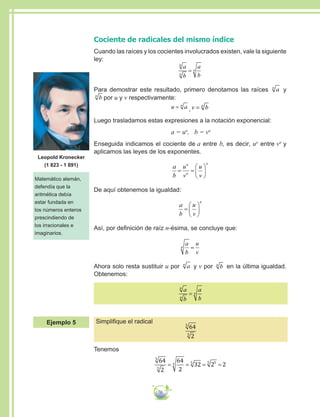 70
Cociente de radicales del mismo índice
Cuando las raíces y los cocientes involucrados existen, vale la siguiente
ley:
a
b
a
b
n
n
n=
Para demostrar este resultado, primero denotamos las raíces an
y
bn
por u y v respectivamente:
u an
= ,v bn
=
Luego trasladamos estas expresiones a la notación exponencial:
a = un
, b = vn
Enseguida indicamos el cociente de a entre b, es decir, un
entre vn
y
aplicamos las leyes de los exponentes.
a
b
u
v
u
v
n
n
n
= =






De aquí obtenemos la igualdad:
a
b
u
v
n
=






Así, por definición de raíz n-ésima, se concluye que:
a
b
u
v
n =
Ahora solo resta sustituir u por an
y v por bn
en la última igualdad.
Obtenemos:
a
b
a
b
n
n
n=
Simplifique el radical
64
2
5
5
Tenemos
64
2
64
2
32 2 2
5
5
5 5 55
= = = =
Matemático alemán,
defendía que la
aritmética debía
estar fundada en
los números enteros
prescindiendo de
los irracionales e
imaginarios.
Leopold Kronecker
(1 823 - 1 891)
Ejemplo 5
 