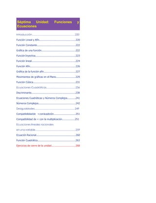 Séptima Unidad: Funciones y
Ecuaciones
Introducción..............................................................220
Función Lineal y Afín................................................220
Función Constante...................................................222
Gráfica de una función.............................................222
Función Inyectiva.....................................................223
Función lineal..........................................................224
Función Afín............................................................226
Gráfica de la función afín..........................................227
Movimientos de gráficas en el Plano..........................229
Función Cúbica........................................................231
Ecuaciones Cuadráticas..........................................236
Discriminante..........................................................238
Ecuaciones Cuadráticas y Números Complejos...........241
Números Complejos.................................................242
Desigualdades..........................................................249
Compatibilidadde <conlaadición.............................251
Compatibilidad de < con la multiplicación.................251
Ecuaciones lineales racionales
en una variable..........................................................259
Ecuación Racional....................................................260
Función Cuadrática..................................................263
Ejercicios de cierre de la unidad................................268
 