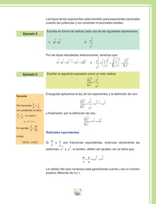 73
Las leyes de los exponentes valen también para exponentes racionales
cuando las potencias y los cocientes involucrados existen.
Escriba en forma de radical cada una de las siguientes expresiones
1.	 6 6
5
3
2
3
⋅ 2.	
x
y
3
4
2
3
Por las leyes estudiadas anteriormente, tenemos que:
6 6 6 6 6
5
3
2
3
5
3
2
3
7
3 73
⋅ = = =
+
y x
y
x
y
x
y
x
y
3
4
3
4
3
4
3
4
3
3
4=





 =





 =
Escribir la siguiente expresión como un solo radical.
x
x
x
x
53
76
5
3
7
6
=
Enseguida aplicamos la ley de los exponentes y la definición de raíz:
x
x
x
x
x x
53
76
5
3
7
6
5
3
7
6
1
2
= = =
−
y finalmente; por la definición de raíz:
x
x
x x
53
76
1
2
= =
Radicales equivalentes
Si
m
n
y
p
q
son fracciones equivalentes, entonces obviamente las
potencias a
m
n
y a
p
q
, si existen, deben ser iguales, así se tiene que:
m
n
p
q
a a
m
n
p
q
= ⇒ =
La validez del caso recíproco está garantizada cuando a es un número
positivo diferente de 0 y 1.
Recuerde
Dos fracciones
a
b
y
c
d
son quivalentes, es decir,
a
b
c
d
= , sí y solo si
a · d = b · c
Por ejemplo,
2
5
10
25
=
porque
(2)(25) = (10)(5)
Ejemplo 8
Ejemplo 9
 