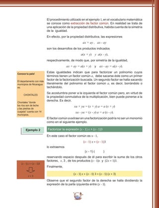 85
El procedimiento utilizado en el ejemplo 1, en el vocabulario matemática
se conoce como extracción de factor común. En realidad se trata de
una aplicación de la propiedad distributiva, habida cuenta de la simetría
de la igualdad.
En efecto, por la propiedad distributiva, las expresiones
ax + ay , ax - ay
son los desarrollos de los productos indicados
a(x + y) y a(x - y),
respectivamente, de modo que, por simetría de la igualdad,
ax + ay = a(x + y) y ax - ay = a(x - y).
Estas igualdades indican que para factorizar un polinomio cuyos
términos tienen un factor común a, debe sacarse éste como un primer
factor de la factorización buscada. Un segundo factor se halla sacando
literalmente del polinomio el factor común a, es decir, borrándolo o
tachándolo.
Se acostumbra poner a la izquierda el factor común pero, en virtud de
la propiedad conmutativa de la multiplicación, bien puede ponerse a la
derecha. Es decir,
xa + ya = (x + y) a = a (x + y)
xa - ya = (x - y) a = a (x - y).
El factor común a extraer en una factorización podría no ser un monomio
como en el siguiente ejemplo.
Factorizar la expresión (x - 1) x + (x - 1)3
En este caso el factor común es x - 1,
(x - 1) x + (x - 1)3
lo extraemos
(x - 1) ( )
reservando espacio después de él para escribir la suma de los otros
factores, x, 3 , de los productos (x - 1)x y (2x + 1)3.
Finalmente,
(x - 1) x + (x - 1) 3 = (x - 1) (x + 3)
Observe que el segundo factor de la derecha se halla dividiendo la
expresión de la parte izquierda entre (x - 1).
Conoce tu país!
El departamento con más
municipios de Nicaragua
es:
CHONTALES
Chontales “donde
los ríos son de leche
y las piedras de
cuajada” cuenta con 14
municipios.
Ejemplo 2
(x - 1) x + (x - 1)3
x + 3
 