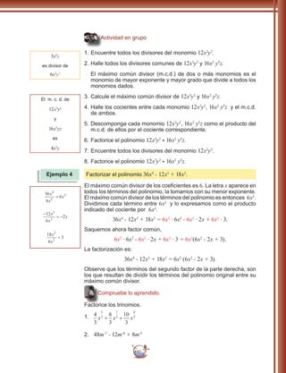 87
Actividad en grupo
1.	Encuentre todos los divisores del monomio 12x3
y2
.
2.	Halle todos los divisores comunes de 12x3
y2
y 16x2
y5
z.
El máximo común divisor (m.c.d.) de dos o más monomios es el
monomio de mayor exponente y mayor grado que divide a todos los
monomios dados.
3.	Calcule el máximo común divisor de 12x3
y2
y 16x2
y5
z.
4.	Halle los cocientes entre cada monomio 12x3
y2
, 16x2
y5
z y el m.c.d.
de ambos.
5.	Descomponga cada monomio 12x3
y2
, 16x2
y5
z como el producto del
m.c.d. de ellos por el cociente correspondiente.
6.	Factorice el polinomio 12x3
y2
+ 16x2
y5
z.
7.	Encuentre todos los divisores del monomio 12x3
y2
.
8.	Factorice el polinomio 12x3
y2
+ 16x2
y5
z.
Factorizar el polinomio 36x4
- 12x3
+ 18x2
.
El máximo común divisor de los coeficientes es 6. La letra x aparece en
todos los términos del polinomio, la tomamos con su menor exponente.
El máximo común divisor de los términos del polinomio es entonces 6x2
.
Dividimos cada término entre 6x2
y lo expresamos como el producto
indicado del cociente por 6x2
.
36x4
- 12x3
+ 18x2
= 6x2
∙ 6x2
- 6x2
∙ 2x + 6x2
∙ 3.
Saquemos ahora factor común,
6x2
∙ 6x2
- 6x2
∙ 2x + 6x2
∙ 3 = 6x2
(6x2
- 2x + 3).
La factorización es:
36x4
- 12x3
+ 18x2
= 6x2
(6x2
- 2x + 3).
Observe que los términos del segundo factor de la parte derecha, son
los que resultan de dividir los términos del polinomio original entre su
máximo común divisor.
Compruebe lo aprendido.
Factorice los trinomios.
1.	 4
3
8
3
10
3
5
2
7
2
9
2
x x x+ +
2.	 48m-7
- 12m-8
+ 8m-5
3x2
y
es divisor de
6x2
y3
Ejemplo 4
El m. c. d. de
12x3
y2
y
16x5
yz
es
4x3
y
36
6
6
4
2
2x
x
x=
−
= −
12
6
2
3
2
x
x
x
18
6
3
2
2
x
x
=
 