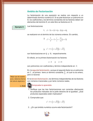 90
Ámbito de Factorización
La factorización de una expresión se realiza con respecto a un
determinado dominio numérico D. Si se pide factorizar un polinomio en
D, los coeficientes y los términos constantes de los factores deben ser
elementos del dominio D, en este libro se factoriza en ℝ.
Las factorizaciones
1.	 x2
- 7x + 12 = (x - 3) (x + 4),
se realizaron en el dominio de los números enteros. En cambio,
2.	 x x x x2 7
3
2
2
3
3+ − = −





 +( )
3.	 x x x2
3 3 3− = +( ) −( ),
son factorizaciones en ℚ y �, respectivamente.
En efecto, en la primera factorización los factores
x - 3 y x + 4
son polinomios con coeficientes y término independiente en ℤ.
En la segunda factorización, aunque el segundo factor es un polinomio
en ℤ , el primero tiene un término constante, , el cual no es entero,
pero si racional.
En la tercera factorización, los términos independientes de los factores
son números irracionales y por tanto números reales.
Compruebe lo aprendido.
1.	Verifique que las tres factorizaciones son correctas efectuando
los productos indicados de la parte derecha de la igualdad. ¿Qué
productos especiales están implicados?
2.	Compruebe que:
x x x2
5 5 5− = +( ) −( )
3.	 ¿En qué ámbito numérico ocurre esta factorización?
Ejemplo 9
“Mejor que de nuestro
juicio, debemos fiarnos
del cálculo algebraico.”
L. Euler
 