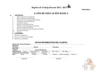 Registro de Trabajo Docente 2012 - 2013
                                                                                                 Matemáticas

                                          8 AÑO DE EDUCACIÓN BÁSICA
A.       CONTENIDOS:
     1.     Datos informativos del plantel
     2.     Datos informativos del Docente
     3.     Nómina de los estudiantes Matriculados
     4.     Comisiones de los Estudiantes
     5.     Calendario escolar
     6.     Gobierno estudiantil del Año
     7.     Plan de acción del gobierno estudiantil
     8.     Comité de padres de familia
     9.     Plan de acción del comité de padres de familia
     10.    Inventario del aula
     11.    Horario
     B. CONTENIDOS:
     1. Periodo de adaptación
     2. Proyectos de Aula desarrollados
     3. Destrezas consolidadas

                                           DATOS INFORMATIVOS DEL PLANTEL
     Nombre del Centro Educativo:…………………………………………………………………………………………………………..………
     Ubicación:
     Provincia:……………………………. Cantón: ………………..……….. Parroquia: ……………..……………
     Dirección: ……………………………………………………
     Teléfono: ……………………………….. Correo Electrónico: ………………………………………
     Sostenimiento: Fiscal ( ) Fiscomicional ( )   Municipal ( ) Part. Laico ( ) Part. Relig. ( )
     Jornada de funcionamiento:  Matutina ( )    Vespertina ( )
     UTE: ……..    Zona: ……………… Distrito: …………. Circuito: ………. Urbana ( ) Urbana marginal ( ) Rural ( )

            ………………………………….                                   ……………………………………
                Dirección                                         Docente
 