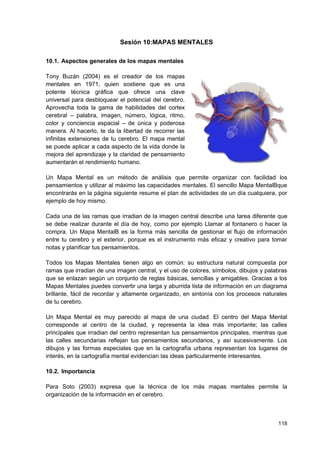Sesión 10:MAPAS MENTALES

10.1. Aspectos generales de los mapas mentales

Tony Buzán (2004) es el creador de los mapas
mentales en 1971, quien sostiene que es una
potente técnica gráfica que ofrece una clave
universal para desbloquear el potencial del cerebro.
Aprovecha toda la gama de habilidades del cortex
cerebral – palabra, imagen, número, lógica, ritmo,
color y conciencia espacial – de única y poderosa
manera. Al hacerlo, te da la libertad de recorrer las
infinitas extensiones de tu cerebro. El mapa mental
se puede aplicar a cada aspecto de la vida donde la
mejora del aprendizaje y la claridad de pensamiento
aumentarán el rendimiento humano.

Un Mapa Mental es un método de análisis que permite organizar con facilidad los
pensamientos y utilizar al máximo las capacidades mentales. El sencillo Mapa MentalBque
encontrarás en la página siguiente resume el plan de actividades de un día cualquiera, por
ejemplo de hoy mismo.

Cada una de las ramas que irradian de la imagen central describe una tarea diferente que
se debe realizar durante el día de hoy, como por ejemplo Llamar al fontanero o hacer la
compra. Un Mapa MentalB es la forma más sencilla de gestionar el flujo de información
entre tu cerebro y el exterior, porque es el instrumento más eficaz y creativo para tomar
notas y planificar tus pensamientos.

Todos los Mapas Mentales tienen algo en común: su estructura natural compuesta por
ramas que irradian de una imagen central, y el uso de colores, símbolos, dibujos y palabras
que se enlazan según un conjunto de reglas básicas, sencillas y amigables. Gracias a los
Mapas Mentales puedes convertir una larga y aburrida lista de información en un diagrama
brillante, fácil de recordar y altamente organizado, en sintonía con los procesos naturales
de tu cerebro.

Un Mapa Mental es muy parecido al mapa de una ciudad. El centro del Mapa Mental
corresponde al centro de la ciudad, y representa la idea más importante; las calles
principales que irradian del centro representan tus pensamientos principales, mientras que
las calles secundarias reflejan tus pensamientos secundarios, y así sucesivamente. Los
dibujos y las formas especiales que en la cartografía urbana representan los lugares de
interés, en la cartografía mental evidencian las ideas particularmente interesantes.

10.2. Importancia

Para Soto (2003) expresa que la técnica de los más mapas mentales permite la
organización de la información en el cerebro.



                                                                                       118
 