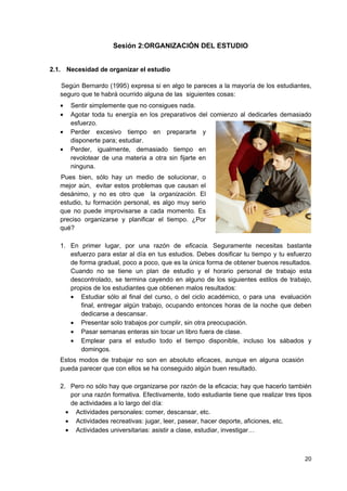 Sesión 2:ORGANIZACIÓN DEL ESTUDIO


2.1. Necesidad de organizar el estudio

   Según Bernardo (1995) expresa si en algo te pareces a la mayoría de los estudiantes,
   seguro que te habrá ocurrido alguna de las siguientes cosas:
   •   Sentir simplemente que no consigues nada.
   •   Agotar toda tu energía en los preparativos     del comienzo al dedicarles demasiado
       esfuerzo.
   •   Perder excesivo tiempo en prepararte            y
       disponerte para; estudiar.
   •   Perder, igualmente, demasiado tiempo           en
       revolotear de una materia a otra sin fijarte   en
       ninguna.
   Pues bien, sólo hay un medio de solucionar, o
   mejor aún, evitar estos problemas que causan el
   desánimo, y no es otro que la organización. El
   estudio, tu formación personal, es algo muy serio
   que no puede improvisarse a cada momento. Es
   preciso organizarse y planificar el tiempo. ¿Por
   qué?

   1. En primer lugar, por una razón de eficacia. Seguramente necesitas bastante
      esfuerzo para estar al día en tus estudios. Debes dosificar tu tiempo y tu esfuerzo
      de forma gradual, poco a poco, que es la única forma de obtener buenos resultados.
      Cuando no se tiene un plan de estudio y el horario personal de trabajo esta
      descontrolado, se termina cayendo en alguno de los siguientes estilos de trabajo,
      propios de los estudiantes que obtienen malos resultados:
      • Estudiar sólo al final del curso, o del ciclo académico, o para una evaluación
          final, entregar algún trabajo, ocupando entonces horas de la noche que deben
          dedicarse a descansar.
      • Presentar solo trabajos por cumplir, sin otra preocupación.
      • Pasar semanas enteras sin tocar un libro fuera de clase.
      • Emplear para el estudio todo el tiempo disponible, incluso los sábados y
          domingos.
   Estos modos de trabajar no son en absoluto eficaces, aunque en alguna ocasión
   pueda parecer que con ellos se ha conseguido algún buen resultado.

   2. Pero no sólo hay que organizarse por razón de la eficacia; hay que hacerlo también
      por una razón formativa. Efectivamente, todo estudiante tiene que realizar tres tipos
      de actividades a lo largo del día:
     • Actividades personales: comer, descansar, etc.
     • Actividades recreativas: jugar, leer, pasear, hacer deporte, aficiones, etc.
     • Actividades universitarias: asistir a clase, estudiar, investigar…



                                                                                        20
 