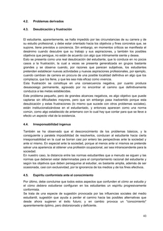 4.2.   Problemas derivados

4.3.   Desubicación y frustración


El estudiante, aparentemente, se halla impedido por las circunstancias de su carrera y de
su estudio profesional, y debe estar orientado hacia los objetivos y fines concretos que, se
supone, tiene previstos a conciencia. Sin embargo, en momentos críticos se manifiesta el
desánimo cuando descubre que su trabajo y sus aspiraciones, y también los posibles
objetivos que persigue, no están de acuerdo con algo que íntimamente siente y desea.
Esto se presenta como una real desubicación del estudiante, que lo conduce en no pocos
casos a la frustración, la cual a veces se presenta generalizada en grupos bastante
grandes y se observa cuando, por razones que parecen subjetivas, los estudiantes
pretenden establecer nuevas actividades y nuevas aspiraciones profesionales, por ejemplo,
cuando cambian de carrera en procura de una posible localidad definitiva en algo que los
complazca, que los llene, y que les sea más eficaz como vivencia.
Esta frustración se constituye en una consecuencia negativa, por cuanto produce
desasosiego permanente, agravado por no encontrar el camino que definitivamente
conduzca a las metas establecidas.
Este problema pequeño, pero de grandes alcances negativos, es algo objetivo que puede
captarse sin dificultades mayores, pero que sin embargo pasa inadvertido porque esta
desubicación y estas frustraciones (lo mismo que sucede con otros problemas sociales),
están institucionalizándose en el estudiantado, y entonces aparecen como una norma
común, como algo establecido de antemano con lo cual hay que contar para que se lleve a
efecto un aspecto vital de la existencia.

4.4.   Irresponsabilidad ingenua

También se ha observado que el desconocimiento de los problemas básicos, y la
consiguiente y paralela imposibilidad de resolverlos, conducen al estudiante hacia cierta
irresponsabilidad en la cual se borran casi por entero las perspectivas ante la sociedad y
ante sí mismo. En especial ante la sociedad, porque al menos ante sí mismos se pretende
salvar una apariencia al obtener una profesión ocupacional, así sea intranscendente para la
sociedad.
En nuestro caso, la distancia entre las normas estudiantiles que a menudo se siguen y las
normas que debieran estar determinadas para el comportamiento racional del estudiante y
según los objetivos que deben perseguirse al estudiar, es bastante amplia, además de ser
ocasionada, casi con exclusividad, por la ignorancia de los medios y de los fines efectivos.

4.5.   Espíritu conformista ante el conocimiento

Por último, debe concluirse que todos estos aspectos que confunden el cómo se estudia y
el cómo debiera estudiarse configuran en los estudiantes un espíritu progresivamente
conformista.
Se trata de una especie de sugestión provocada por las influencias sociales del medio
estudiantil, sugestión que ayuda a perder el camino hacia las posibles alternativas que
desde ahora sugieren el éxito futuro; y en cambio provoca un "conocimiento"
aparentemente óptimo, pero distorsionado y deficiente.


                                                                                         43
 