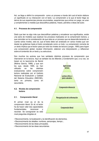 Así, se llega a definir la comprensión como un proceso a través del cual el lector elabora
un significado en su interacción con el texto. La comprensión a la que el lector llega se
deriva de sus experiencias previas acumuladas, experiencias que entran en juego, se unen
y complementan a medida que descodifica palabras, frases, párrafos e ideas del autor.


4.1. Procesos de comprensión


Dado que leer es algo más que descodificar palabras y encadenar sus significados, existe
una serie de modelos que explican los procesos implicados en la comprensión lectora, y
que coinciden en la consideración de que ésta es un proceso que se desarrolla teniendo en
cuenta varios niveles, esto es, que el texto debe ser analizado en varios niveles que van
desde los grafemas hasta el texto considerado como un todo. La comprensión correcta de
un texto implica que el lector pase por todo los niveles de lectura (Langer, 1995) para lograr
una comprensión global, recabar información, elaborar una interpretación, y reflexionar
sobre el contenido de un texto y su estructura.

Son muchos los autores que han señalado distintos procesos de comprensión que
intervienen en la lectura. Aquí se señalan los de Alliende y Condemartín que, a su vez, se
basan en la taxonomía de Barret
(Molina García, 1988), y que son
los que, desde 1995, se han
utilizado    en     las     distintas
evaluaciones sobre comprensión
lectora realizadas por el Instituto
Nacional de Evaluación y Calidad
del Sistema Educativo (INECSE),
tanto en primaria, como en
secundaria.


4.2. Niveles de comprensión
     lectora


2.1.   Comprensión literal

El primer nivel es el de la
comprensión literal. En él, el lector
ha de hacer valer dos capacidades
fundamentales:       reconocer      y
recordar. Se consignarán es este
nivel preguntas dirigidas al:

• Reconocimiento, la localización y la identificación de elementos.
• Reconocimiento de detalles: nombres, personajes, tiempo...
• Reconocimiento de las ideas principales.
• Reconocimiento de las ideas secundarias.

                                                                                           47
 