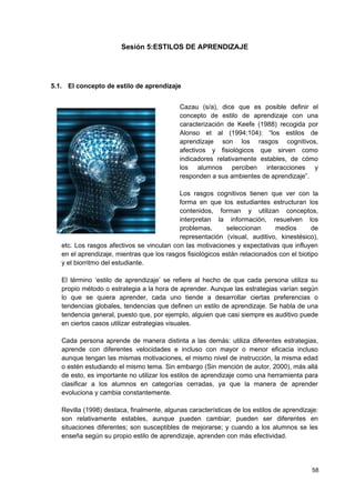Sesión 5:ESTILOS DE APRENDIZAJE




5.1. El concepto de estilo de aprendizaje


                                            Cazau (s/a), dice que es posible definir el
                                            concepto de estilo de aprendizaje con una
                                            caracterización de Keefe (1988) recogida por
                                            Alonso et al (1994:104): “los estilos de
                                            aprendizaje son los rasgos cognitivos,
                                            afectivos y fisiológicos que sirven como
                                            indicadores relativamente estables, de cómo
                                            los alumnos perciben interacciones y
                                            responden a sus ambientes de aprendizaje”.

                                           Los rasgos cognitivos tienen que ver con la
                                           forma en que los estudiantes estructuran los
                                           contenidos, forman y utilizan conceptos,
                                           interpretan la información, resuelven los
                                           problemas,       seleccionan      medios       de
                                           representación (visual, auditivo, kinestésico),
   etc. Los rasgos afectivos se vinculan con las motivaciones y expectativas que influyen
   en el aprendizaje, mientras que los rasgos fisiológicos están relacionados con el biotipo
   y el biorritmo del estudiante.

   El término ‘estilo de aprendizaje’ se refiere al hecho de que cada persona utiliza su
   propio método o estrategia a la hora de aprender. Aunque las estrategias varían según
   lo que se quiera aprender, cada uno tiende a desarrollar ciertas preferencias o
   tendencias globales, tendencias que definen un estilo de aprendizaje. Se habla de una
   tendencia general, puesto que, por ejemplo, alguien que casi siempre es auditivo puede
   en ciertos casos utilizar estrategias visuales.

   Cada persona aprende de manera distinta a las demás: utiliza diferentes estrategias,
   aprende con diferentes velocidades e incluso con mayor o menor eficacia incluso
   aunque tengan las mismas motivaciones, el mismo nivel de instrucción, la misma edad
   o estén estudiando el mismo tema. Sin embargo (Sin mención de autor, 2000), más allá
   de esto, es importante no utilizar los estilos de aprendizaje como una herramienta para
   clasificar a los alumnos en categorías cerradas, ya que la manera de aprender
   evoluciona y cambia constantemente.

   Revilla (1998) destaca, finalmente, algunas características de los estilos de aprendizaje:
   son relativamente estables, aunque pueden cambiar; pueden ser diferentes en
   situaciones diferentes; son susceptibles de mejorarse; y cuando a los alumnos se les
   enseña según su propio estilo de aprendizaje, aprenden con más efectividad.




                                                                                          58
 