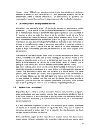 Yussen y otros (1982) afirman que el conocimiento que tiene el niño sobre la lectura
   incide en la adquisición de la habilidad lectora, y esta adquisición aumenta, a su vez, el
   conocimiento sobre la lectura (metalectura). En consecuencia, si queremos que
   nuestros alumnos sean buenos lectores es preciso desarrollar en ellos la metalectura.

   •   La autorregulación de los procesos lectores

   Ahora bien, ¿qué es enseñar a leer? ¿Entienden los alumnos por leer lo mismo que los
   profesores? ¿Qué se evalúa, y cómo, al calificar la madurez lectora de los alumnos?
   En la metalectura se distinguen claramente dos aspectos: para qué se lee (finalidad de
   la lectura), y cómo se debe leer (control de la actividad mental de una forma
   determinada para conseguir la meta propuesta). Ambos aspectos, afirma Burón (1993),
   están íntimamente relacionados: el modo en que se lee y regula la actividad mental,
   mientras se lee, está determinado por la finalidad que se busca al leer. No leemos un
   texto de la misma forma para pasar el tiempo que para explicar el contenido en clase; ni
   se hace el mismo ejercicio mental si se lee para identificar las ideas principales, para
   buscar el mejor título al texto, para deducir conclusiones o para hacer un juicio crítico
   del contenido.

   Los buenos lectores se distinguen de los malos no sólo en la finalidad que buscan en la
   lectura, sino también en cómo leen o cómo autorregulan su actividad mental al leer.
   Porque no coinciden unos y otros en la consciencia que tienen de la utilidad de la
   lectura y de la necesidad de cambiar las formas de leer, según el propósito que se
   persigue, lo que hace que su modo de leer sea distinto (Baker y Brown, 1982).
   Los malos lectores, al no tener una idea clara de la finalidad de la lectura, tampoco
   sienten la necesidad de plantearse si su modo de leer es el adecuado para alcanzar el
   objetivo final: leen siempre igual, sea cual sea el fin y el tipo de lectura que hagan
   (Brown, 1980). No saben que volver a leer un párrafo cuando no se ha entendido es
   una estrategia básica; que es más fácil repetir una historia diciendo lo esencial que
   contarla palabra por palabra; que hay que leer de distinta forma para recordar el
   significado global del texto que para repetirlo literalmente; que cuando no se entiende
   algo al leer lo que hay que hacer es usar el contexto y no pasarlo por alto; etc.

5.5.   Metaescritura y aprendizaje

   Siguiendo a Burón (1993), la escritura tiene como finalidad comunicar ideas a alguien o
   dejar constancia de algo para nosotros mismos. Este conocimiento del objetivo final de
   la escritura, junto con la autoobservación y autorregulación que realizamos durante la
   acción continuada de escribir, y la evaluación final del resultado, es la esencia misma
   de la metaescritura.

   A la hora de elaborar respuestas por escrito se puede decir que el proceso de elaborar
   un escrito es el proceso de elaborar un argumento (Perl, 1983) con el objetivo de
   comunicar, persuadir o probar algo. Y en la ejecución de esta elaboración es donde
   parecen encontrar dificultad los alumnos.

   Si los estudiantes juzgan que han hecho bien un examen porque han dicho muchas
   cosas, aunque no hayan contestado a las preguntas, están demostrando que no saben

                                                                                          69
 