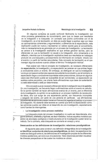 Jacqueline Hurtado de Barrera
En algunos contextos se puede confundir fácilmente la investigación con
otros procesos generadores de conocimiento, pero que no basan sus resultados
en la indagación o la búsqueda. Un concepto que podría confundirse con el de
investigación, es el de teorización: en ésta se puede llegar a explicar algo con base
en razonamientos coherentes y argumentados, a diferencia de_ la especulación, esta
explicación puede ser nueva y representar un valioso aporte' para él conocirriierito,
más no necesariamente es generada por un proceso cle investigación. La teorización
se parece a la investigación explicativa en que ambas generan teorías, pero se
diferencian en que la teorización no acude a la indagación, sino únicamente a la
reflexión, mientras que la investigación explicativa basa sus resultados en hallazgos
producto de una búsqueda y procesamiento de información en contacto directo con
el evento o a partir de fuentes secundarias. Este concepto de teorización es el que
manejan algunos autores cuando utilizan el término "investigación teórica".
Para aclarar aún más el concepto de investigación, es necesario diferenciarlo
de especulación; la investigación y la especulación se parecen en que ambas llegan
a conclusiones sobre un evento. Sin embargo, se distinguen en que la investigación
concluye con base en evidencias capaces de sustentarla conclusión y, por el contrario, la
especulación llega a conclusiones soportadas sobre presunciones, aunque en algunos
casos esa información puede ser susceptible de ser corroborada. La especulación se
sostiene sobre prejuicios y se orienta hacia afirmaciones cuya base de sustentación
no está determinada o está por determinarse.
Otro concepto que es necesario diferenciar del de investigación es el de opinión.
En una investigación, es frecuente llegar a afirmaciones sobre el evento en estudio.
En la opinión también se hacen afirmaciones acerca de un evento, pero a diferencia
de la investigación, la opinión no se sustenta en un proceso metódico de recolección
de datos, sino' que surge de una experiencia parcial, con frecuencia incompleta
y sesgada del evento, por parte de una persona en particular. Las afirmaciones
pr
- lentes l— opiiüo-n-es pueden verse confrecuencia -negadas-ai-realizar-un-proceso
de indagación. No obstante debe tenerse en cuenta que tanto la especulación como
las opiniones pueden ser útiles en el desarrollo de una investigación, especialmente
como fuentes de interrogantes;
La investigación como proceso metódico
La búsqueda propia del proceso investigativo no suele ser desordenada, sino
pór él CoT trárió"; órdeh
–ádá y-rigüt`osa-, es decir' metódica. Incluso aquellos modelos que
parten de abordajes caológicos o inestructurados en la investigación suelen tener su
método. 'De lo contrario, esta búsqueda se convierte en ensayo y error.
Desacuerdos en las definiciones de investigación: relaciones paradigmáticas
El siguiente paso para construir una definición sintagmática de la investigación
es identificar conjuntos de relaciones paradigmáticas, es decir, los aspectos en los
cuales se distinguen entre sí, las definiciones de investigación propias de los diferentes
modelos epistémicos, así corno sus vinculaciones. Tales relaciones permiten visualizar
las diversas perspectivas en las cuales los modelos se ubican.
Metodología de la investigación
	
. 93
 