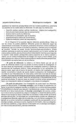 Jacqueline Hurtado de Barrera
	
Metodología de la investigación
	
95
establecer las relaciones paradigmáticas entre los modelos epistémicos, justamente
los aspectos en los cuales estos se diferencian. En este caso los criterios son:
- Describir, analizar, explicar, verificar, transformar... (objetivo de investigación).
Estructurado-inestructurado (tipo de acercamiento).
Externo-interno (punto de referencia).
Participativo-no participativo (eje de decisión).
Experiencia-teoría (fuente del conocimiento).
Sistémica-dialéctica (criterio de interpretación).
En el infograma 3.3 se aprecian algunas relaciones paradigmáticas. Estas no
son las únicas. Es posible establecer diferentes grupos de relaciones según las
características involucradas. Por ejemplo, positivismo-empirismo: ambos enfatizan la
experiencia, pero en el primero el proceso es deductivo, mientras que en el segundo
es inductivo. También se puede vincular fenomenología-estructuralismo: ambos
prefieren acercarse al evento de manera inestructurada y con la menor cantidad de
presupuestos posibles, pero la primera evita la interpretación mientras que el segundo
la requiere. Cada relación paradigmática abarca aspectos de la misma cualidad o
criterio, que en ciertas investigaciones se trabajan con mayor o menor énfasis, pues
estos aspectos son vistos por cada modelo epistérnico desde diferentes perspectivas.
A continuación se explica cada uno de los criterios:
- El punto de referencia: Lo externo y lo interno tienen que ver con el
punto de referencia desde el que se percibe el evento durante la investigación: si
se hace desde las experiencias y conceptos del investigador (externo) o desde las
experiencias del investigado (interno). Estas perspectivas no son excluyentes. En
algunos casos, según sea el evento de estudio y el objetivo del investigador puede
resultar conveniente el estudio del evento desde la perspectiva del investigador y
con base en sus interpretaciones. En otros casos, sobre todo si se trata de ciencias
	
,_sóeiáles,_y_en el casó de disciplinas cómo lá psicología ,puede resultar más conveniente
- una perspectiva interna, es decir, desde las percepciones e interpretaciones de -las-
personas estudiadas. En algunos casos se pueden combinar ambas perspectivas y
hacer una interpretación desde el investigado y otra desde el investigador.
-. El grado de estructura: Una investigación se puede hacer con diferentes
l...grados de estructuración. El abordaje caológico, que va desde la experiencia a la
teoría, le permite al investigador estudiar un contexto con un mínimo de presupuestos
y fi=-proporciona la libertad para descubrir manifestaciones nuevas. A-este abordaje
3• también se le llama inestructurado. El abordaje cosmológico (de cosmos, orden),
que va de la teoría a la experiencia, exige al investigador un desarrollo teórico previo,
desde el cual recogerlos datos e interpretar los resultados. A este ambién se le llama
abordaje estructurado. Los abordajes son complementarios, pueden ser utilizados en
investigaciones diferentes, según las circunstancias, o en una misma investigación. Por
ejemplo, en un primer momento el investigador puede partir de una exploración, con un
abordaje caológico, acercarse al evento, organizar la información, crear sus categorías
con técnicas cualitativas, y luego retomar la información con un abordaje cosmológico,
con instrumentos estructurados y técnicas estadísticas.
 